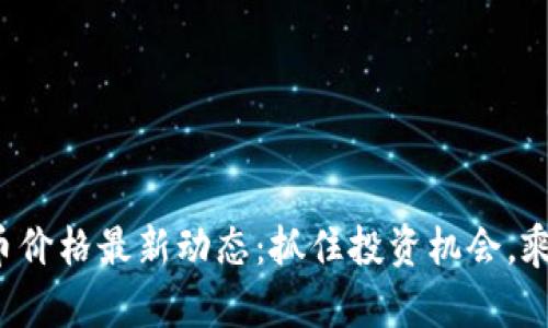 加密货币价格最新动态：抓住投资机会，乘风破浪！