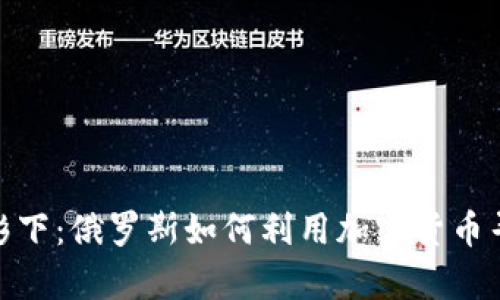 在制裁的阴影下：俄罗斯如何利用加密货币寻找生存之道